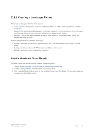 11.1.1 Creating a Landscape Picture
The Create Landscape section has three sections:
● Library - Here, list of all systems or entities can be viewed. Here an entity can be any system or tenant or
VAR system
● Canvas -In this section, desired landscape is created and visualize the connection between them. Here, you
can also group different entites, customize colors, themes categories, and shapes.
● Attributes - This section helps to view the properties of the any entity. You can also create, update and
delete properties of an entity.
A landscape picture can be created in three ways:
● Building a landscape picture without any input source apart from manual selection of systems from the
library
● Building a landscape picture with MP transactions and tracks as the source
● Building a landscape picture using excel as the source
Creating a Landscape Picture Manually
To create a landscape picture manually, perform the following steps:
1. Click the Hybrid Landscape Visualization tile on Maintenance Planner home.
2. Click the Create Landscape button to create a landscape picture.
3. Enter a suitable title and a description for your landscape picture and click Create. This opens a new canvas
where you can start adding nodes.
Maintenance Planner - User Guide
Hybrid Landscape Visualization PUBLIC 69
 