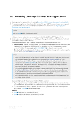 2.4 Uploading Landscape Data Into SAP Support Portal
1. You can get started by completing the activity Connecting LMDB to System Landscape Directory (SLD).
2. If you are updating from a release below SAP Solution Manager 7.1 SP05, ensure that you have migrated
system information from transaction SMSY to LMDB. For more information, see Migrating System
Information from SMSY to LMDB.
 Note
See this Blog about initial setup activities.
Installation number and system number are known in both the LMDB and SAP Support Portal.
3. Synchronize your technical systems from SAP Solution Manager to SAP Support Portal, in the Technical
System Editor in SAP Solution Manager.
System Information from LMDB is mapped to maintenance planner in the following ways:
○ Periodic update: Starting Solution Manager 7.1 SP 9, the landscape data is uploaded every day, or at a
regular interval configured on LMDB based on the landscape fetch job. If you are using an earlier
version of Solution Manager, applying SAP Note 2002546 is strongly recommended.
○ Direct upload: To manually upload the landscape data from Solution Manager to the customer profile,
you can choose Upload to SAP Support Portal button.
 Note
○ Using the cloud extensions for SAP solution manager, you can establish a direct synchronization of
the landscape data with SAP’s backbone even without an SAP solution manager. For more
information about the status of support connectivity cloud extension, please refer to the
documentation in SAP Support Portal . This scenario only applies to the customers who are
having a small, standard SAP landscape, and are not using Application Lifecycle Management
(ALM) functionality in SAP solution manager.
○ With Solution Manager 7.1, you do not have to create product systems on LMDB before choosing
the Upload to SAP Support Portal button. You can create dependencies between your Business
Suite Portal Systems directly in maintenance planner. All existing product systems and technical
systems declared in LMDB are synchronized to maintenance planner.
○ For dual stack systems, you have to maintain a product system before you upload the system data
to the SAP Support Portal.
Scenario: High Security Customers and SAP S/4HANA Adoption
○ If your organization prohibits external RFC connections (due to security reasons), because of which
you do not have an RFC connecting your SAP Solution Manager system to the SAP Backbone systems.
○ Or if you want to move to SAP S/4HANA, you can use the System Info XML. Refer knowledge base
article (KBA) 2287046 for the detailed steps.
See also:
○ Blog describing the initial setup activities.
○ Blog providing an overview of maintenance planner.
Maintenance Planner - User Guide
Before You Start PUBLIC 7
 