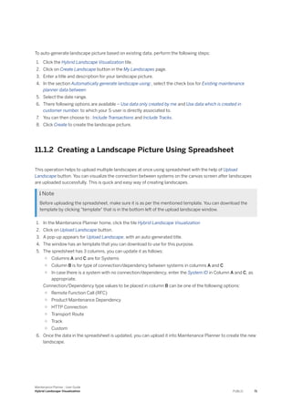 To auto-generate landscape picture based on existing data, perform the following steps:
1. Click the Hybrid Landscape Visualization tile.
2. Click on Create Landscape button in the My Landscapes page.
3. Enter a title and description for your landscape picture.
4. In the section Automatically generate landscape using:, select the check box for Existing maintenance
planner data between
5. Select the date range.
6. There following options are available – Use data only created by me and Use data which is created in
customer number. to which your S-user is directly associated to.
7. You can then choose to : Include Transactions and Include Tracks.
8. Click Create to create the landscape picture.
11.1.2 Creating a Landscape Picture Using Spreadsheet
This operation helps to upload multiple landscapes at once using spreadsheet with the help of Upload
Landscape button. You can visualize the connection between systems on the canvas screen after landscapes
are uploaded successfully. This is quick and easy way of creating landscapes.
 Note
Before uploading the spreadsheet, make sure it is as per the mentioned template. You can download the
template by clicking "template" that is in the bottom left of the upload landscape window.
1. In the Maintenance Planner home, click the tile Hybrid Landscape Visualization
2. Click on Upload Landscape button.
3. A pop-up appears for Upload Landscape, with an auto-generated title.
4. The window has an template that you can download to use for this purpose.
5. The spredsheet has 3 columns, you can update it as follows:
○ Columns A and C are for Systems
○ Column B is for type of connection/dependency between systems in columns A and C
○ In case there is a system with no connection/dependency, enter the System ID in Column A and C, as
appropriate.
Connection/Dependency type values to be placed in column B can be one of the following options:
○ Remote Function Call (RFC)
○ Product Maintenance Dependency
○ HTTP Connection
○ Transport Route
○ Track
○ Custom
6. Once the data in the spreadsheet is updated, you can upload it into Maintenance Planner to create the new
landscape.
Maintenance Planner - User Guide
Hybrid Landscape Visualization PUBLIC 71
 