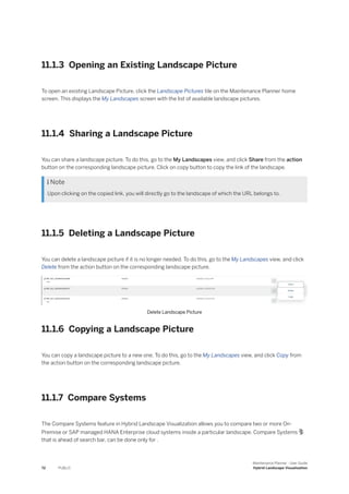 11.1.3 Opening an Existing Landscape Picture
To open an existing Landscape Picture, click the Landscape Pictures tile on the Maintenance Planner home
screen. This displays the My Landscapes screen with the list of available landscape pictures.
11.1.4 Sharing a Landscape Picture
You can share a landscape picture. To do this, go to the My Landscapes view, and click Share from the action
button on the corresponding landscape picture. Click on copy button to copy the link of the landscape.
 Note
Upon clicking on the copied link, you will directly go to the landscape of which the URL belongs to.
11.1.5 Deleting a Landscape Picture
You can delete a landscape picture if it is no longer needed. To do this, go to the My Landscapes view, and click
Delete from the action button on the corresponding landscape picture.
Delete Landscape Picture
11.1.6 Copying a Landscape Picture
You can copy a landscape picture to a new one. To do this, go to the My Landscapes view, and click Copy from
the action button on the corresponding landscape picture.
11.1.7 Compare Systems
The Compare Systems feature in Hybrid Landscape Visualization allows you to compare two or more On-
Premise or SAP managed HANA Enterprise cloud systems inside a particular landscape. Compare Systems 
that is ahead of search bar, can be done only for .
72 PUBLIC
Maintenance Planner - User Guide
Hybrid Landscape Visualization
 