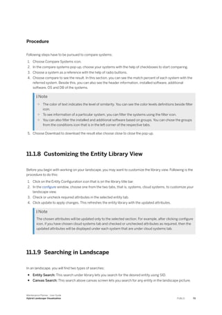 Procedure
Following steps have to be pursued to compare systems:
1. Choose Compare Systems icon.
2. In the compare systems pop-up, choose your systems with the help of checkboxes to start comparing.
3. Choose a system as a reference with the help of radio buttons.
4. Choose compare to see the result. In this section, you can see the match percent of each system with the
referred system. Beside this, you can also see the header information, installed software, additional
software, OS and DB of the systems.
 Note
○ The color of text indicates the level of similarity. You can see the color levels definitions beside filter
icon.
○ To see information of a particular system, you can filter the systems using the filter icon.
○ You can also filter the installed and additional software based on groups. You can chose the groups
from the conditions icon that is in the left corner of the respective tabs.
5. Choose Download to download the result else choose close to close the pop-up.
11.1.8 Customizing the Entity Library View
Before you begin with working on your landscape, you may want to customize the library view. Following is the
procedure to do this:
1. Click on the Entity Configuration icon that is on the library title bar.
2. In the configure window, choose one from the two tabs, that is, systems, cloud systems, to customize your
landscape view.
3. Check or uncheck required attributes in the selected entity tab.
4. Click update to apply changes. This refreshes the entity library with the updated attributes.
 Note
The chosen attributes will be updated only to the selected section. For example, after clicking configure
icon, if you have chosen cloud systems tab and checked or unchecked attributes as required, then the
updated attributes will be displayed under each system that are under cloud systems tab.
11.1.9 Searching in Landscape
In an landscape, you will find two types of searches:
● Entity Search: This search under library lets you search for the desired entity using SID.
● Canvas Search: This search above canvas screen lets you search for any entity in the landscape picture.
Maintenance Planner - User Guide
Hybrid Landscape Visualization PUBLIC 73
 