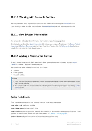 11.1.10 Working with Reusable Entities
You can choose any entity in your landscape picture and make it reusable using the Customize button.
Once an entity is made reusable, it is available in the Reusable Entities tab in all the landscape pictures.
11.1.11 View System Information
You can view the detailed system information of any system in your landscape picture.
Select a system and click the System Information tab in the properties pane. This displays the Stacks, Product
Instances and Software Components pertaining to the system. You can click the Add as an attribute button to
include this information in the landscape picture.
11.1.12 Adding a Node to the Canvas
To add a system to the canvas, select one or more of the systems available in the library, and click Add to
Canvas, or click the + button to create a new node.
You can add one of the following entities onto your canvas:
● Systems
● Cloud systems
● Reusable Entities
 Note
1. Third party entities can be created and tagged as reusable entities which are available for usage across
the customer number.
2. You can choose to add multiple entities by selecting them from the respective pane and clicking Add to
Canvas button.
Adding Node Details
Enter the following information that identifies the node in the landscape picture:
Enter Node Title: The title of the node.
Select Node Shape: Choose a box or circle.
Select Group: Choose the group that the node should belong to. You can also create a group of systems, cloud
systems etc. based on the desired concept. Follow the link for Creating a Group [page 80].
Select Category: Choose if the system is On-premise, Cloud or Third-party.
74 PUBLIC
Maintenance Planner - User Guide
Hybrid Landscape Visualization
 
