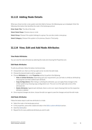11.1.13 Adding Node Details
When you chose to enter a new system and click Add to Canvas, the following pop-up is displayed. Enter the
following information that identifies the node in the landscape picture:
Enter Node Title: The title of the node
Select Node Shape: Choose a box or circle
Select Group: Choose if the system belongs to a group. You can also create a new group.
Select Category: Choose if the system is On-premise, Cloud or Third-party
11.1.14 View, Edit and Add Node Attributes
View Node Attirbutes
You can view the node attributes by selecting the node and choosing the Properties icon.
Edit Node Attributes
To edit any attribute, follow the below-mentioned step:
● Choose Edit icon, that is on the top right corner, to enter the edit mode.
● Choose the desired node to edit or update it.
● Choose Attributes tab, under Properties section to perform the following:
○ Hide or Unhide Attributes: Depending upon your requirement, you can hide or unhide an attribute by
choosing the icon that is before each attribute.
○ Copy Configurations: After hiding or unhiding the attributes, you can apply these changes to the
similar systems by choosing copy configuration icon. This icon is on the right side corner of the
attributes list.
○ Delete Attributes: Against each attribute, there is a bin icon. Upon choosing that icon the respective
attribute is deleted.
● Once required changes are done, choose the edit icon again to save the changes and exit the edit mode.
Add Node Attributes
Follow the below steps to add new attributes to a node:
● Select the node in the landscape picture.
● In the properties, pane enter a label and value in the Add a custom attribute section.
● Click the Add button.
● Repeat this for every additional attribute you wish to add.
Maintenance Planner - User Guide
Hybrid Landscape Visualization PUBLIC 75
 