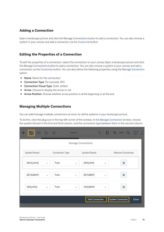 Adding a Connection
Open a landscape picture and click the Manage Connections button to add a connection. You can also choose a
system in your canvas and add a connection via the Customize button.
Editing the Properties of a Connection
To edit the properties of a connection, select the connection on your canvas Open a landscape picture and click
the Manage Connections button to add a connection. You can also choose a system in your canvas and add a
connection via the Customize button. You can also define the following properties using the Manage Connection
option:
● Name: Name for the connection
● Connection Type: For example, RFC
● Connection Visual Type: Solid, dotted
● Arrow: Choose to display the arrow or not
● Arrow Position: Choose whether arrow position is at the beginning or at the end.
Managing Multiple Connections
You can add/manage multiple connections at once, for all the systems in your landscape picture.
To do this, click the plug icon in the top-left corner of the window. In the Manage Connection window, choose
the system/tenant in the first and third column, and the connection type between them in the second column.
Maintenance Planner - User Guide
Hybrid Landscape Visualization PUBLIC 79
 