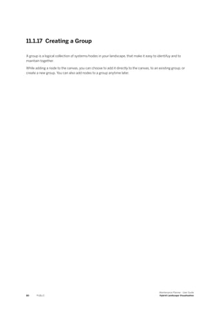 11.1.17 Creating a Group
A group is a logical collection of systems/nodes in your landscape, that make it easy to identifuy and to
maintain together.
While adding a node to the canvas, you can choose to add it directly to the canvas, to an existing group, or
create a new group. You can also add nodes to a group anytime later.
80 PUBLIC
Maintenance Planner - User Guide
Hybrid Landscape Visualization
 