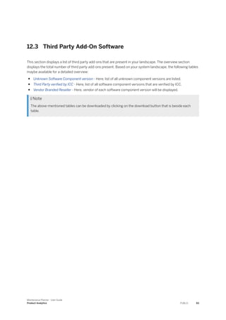 12.3 Third Party Add-On Software
This section displays a list of third party add-ons that are present in your landscape. The overview section
displays the total number of third party add-ons present. Based on your system landscape, the following tables
maybe available for a detailed overview:
● Unknown Software Component version - Here, list of all unknown component versions are listed.
● Third Party verified by ICC - Here, list of all software component versions that are verified by ICC.
● Vendor Branded Reseller - Here, vendor of each software component version will be displayed.
 Note
The above-mentioned tables can be downloaded by clicking on the download button that is beside each
table.
Maintenance Planner - User Guide
Product Analytics PUBLIC 83
 