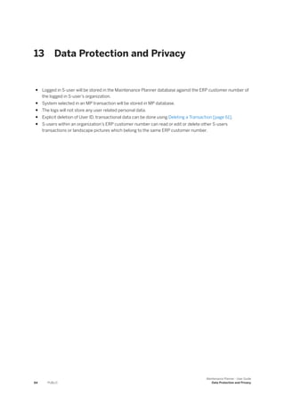 13 Data Protection and Privacy
● Logged in S-user will be stored in the Maintenance Planner database against the ERP customer number of
the logged in S-user’s organization.
● System selected in an MP transaction will be stored in MP database.
● The logs will not store any user related personal data.
● Explicit deletion of User ID, transactional data can be done using Deleting a Transaction [page 61].
● S-users within an organization’s ERP customer number can read or edit or delete other S-users
transactions or landscape pictures which belong to the same ERP customer number.
84 PUBLIC
Maintenance Planner - User Guide
Data Protection and Privacy
 