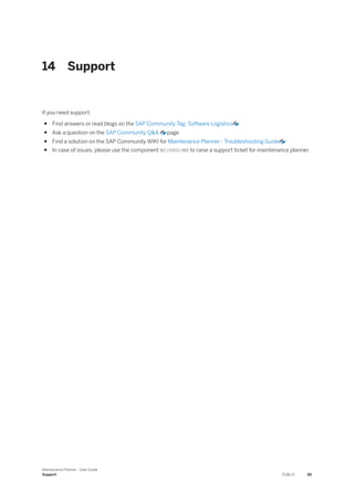 14 Support
If you need support:
● Find answers or read blogs on the SAP Community Tag: Software Logistics
● Ask a question on the SAP Community Q&A page
● Find a solution on the SAP Community WIKI for Maintenance Planner - Troubleshooting Guide
● In case of issues, please use the component BC-UPG-MP to raise a support ticket for maintenance planner.
Maintenance Planner - User Guide
Support PUBLIC 85
 