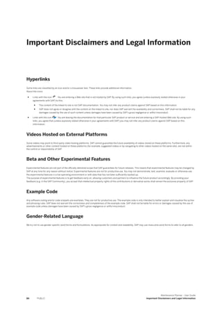 Important Disclaimers and Legal Information
Hyperlinks
Some links are classified by an icon and/or a mouseover text. These links provide additional information.
About the icons:
● Links with the icon : You are entering a Web site that is not hosted by SAP. By using such links, you agree (unless expressly stated otherwise in your
agreements with SAP) to this:
● The content of the linked-to site is not SAP documentation. You may not infer any product claims against SAP based on this information.
● SAP does not agree or disagree with the content on the linked-to site, nor does SAP warrant the availability and correctness. SAP shall not be liable for any
damages caused by the use of such content unless damages have been caused by SAP's gross negligence or willful misconduct.
● Links with the icon : You are leaving the documentation for that particular SAP product or service and are entering a SAP-hosted Web site. By using such
links, you agree that (unless expressly stated otherwise in your agreements with SAP) you may not infer any product claims against SAP based on this
information.
Videos Hosted on External Platforms
Some videos may point to third-party video hosting platforms. SAP cannot guarantee the future availability of videos stored on these platforms. Furthermore, any
advertisements or other content hosted on these platforms (for example, suggested videos or by navigating to other videos hosted on the same site), are not within
the control or responsibility of SAP.
Beta and Other Experimental Features
Experimental features are not part of the officially delivered scope that SAP guarantees for future releases. This means that experimental features may be changed by
SAP at any time for any reason without notice. Experimental features are not for productive use. You may not demonstrate, test, examine, evaluate or otherwise use
the experimental features in a live operating environment or with data that has not been sufficiently backed up.
The purpose of experimental features is to get feedback early on, allowing customers and partners to influence the future product accordingly. By providing your
feedback (e.g. in the SAP Community), you accept that intellectual property rights of the contributions or derivative works shall remain the exclusive property of SAP.
Example Code
Any software coding and/or code snippets are examples. They are not for productive use. The example code is only intended to better explain and visualize the syntax
and phrasing rules. SAP does not warrant the correctness and completeness of the example code. SAP shall not be liable for errors or damages caused by the use of
example code unless damages have been caused by SAP's gross negligence or willful misconduct.
Gender-Related Language
We try not to use gender-specific word forms and formulations. As appropriate for context and readability, SAP may use masculine word forms to refer to all genders.
86 PUBLIC
Maintenance Planner - User Guide
Important Disclaimers and Legal Information
 