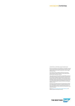 www.sap.com/contactsap
© 2021 SAP SE or an SAP affiliate company. All rights reserved.
No part of this publication may be reproduced or transmitted in any form
or for any purpose without the express permission of SAP SE or an SAP
affiliate company. The information contained herein may be changed
without prior notice.
Some software products marketed by SAP SE and its distributors
contain proprietary software components of other software vendors.
National product specifications may vary.
These materials are provided by SAP SE or an SAP affiliate company for
informational purposes only, without representation or warranty of any
kind, and SAP or its affiliated companies shall not be liable for errors or
omissions with respect to the materials. The only warranties for SAP or
SAP affiliate company products and services are those that are set forth
in the express warranty statements accompanying such products and
services, if any. Nothing herein should be construed as constituting an
additional warranty.
SAP and other SAP products and services mentioned herein as well as
their respective logos are trademarks or registered trademarks of SAP
SE (or an SAP affiliate company) in Germany and other countries. All
other product and service names mentioned are the trademarks of their
respective companies.
Please see https:/
/www.sap.com/about/legal/trademark.html for
additional trademark information and notices.
THE BEST RUN
 