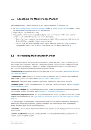 3.2 Launching the Maintenance Planner
Maintenance planner is a hosted application on ONE Support Launchpad. To access the tool:
1. Go to https:/
/apps.support.sap.com/sap/support/mp or go to ONE Support Launchpad link, choose
the Maintenance Planner tile under the On Premise section.
2. Log in with your SAP credentials (S user)
3. One customer number can be assigned to multiple S-users. Use the S-user with the same customer
number on SAP Solution Manager and SAP Service Marketplace.
○ Ensure that S-users you use for maintenance planner and the RFC connection with the Online Service
System (OSS) are mapped to the same customer number.
○ The RFC in the SAP Solution Manager system used to upload the system data to the back-end is
configured with the back-end as SAP-OSS or as a generated RFC beginning with <SM_SP_....>
3.3 Introducing Maintenance Planner
With maintenance planner, you can plan system installation, update, upgrade or system conversion. You can
analyze the impact of dependent systems or create dependencies in the form of system tracks. Additionally,
you may also use the maintenance planner for creating an integration plan for cloud or hybrid landscapes,
which can then be executed by Cloud Integration Automation Service.
Explore Systems: Determines the systems in your landscape. For more information, see Exploring Systems in
Your Landscape [page 13].
Explore System Tracks: System tracks are groups of technical systems. You can update or upgrade a whole
track at once. For more information, see Working with System Tracks [page 50].
Transactions: Overview of all the transactions you created, ordered by ID, name, status, and so on.
Plan a New System: Lets you add a new system to your landscape. For more information, see Planning a New
System Installation [page 17].
Plan for SAP S/4HANA: Lets you plan a new SAP S/4HANA system or convert an existing SAP ERP system to
SAP S/4HANA. For more information, see Planning an SAP S/4HANA System [page 27].
Plan for Cloud Integration Scenario: Lets you plan an integration of various SAP cloud solutions with a guided
workflow. For more information, see Cloud Integration Automation Service for SAP Cloud Integration Scenario
[page 57].
The search field lets you find systems, transactions and tracks. You can search by the name or description of
the entity and the result is grouped into systems, transactions, and tracks. Choose on the search field to
display all systems, transactions and tracks by default.
Execute Plan: Lets you execute the plan for container-based systems. You can deploy your execution using the
transaction ID.
Container Based Clusters: Container based clusters lets you explore all container based systems. Here you
can plan, update or upgrade systems.
Maintenance Planner - User Guide
About Maintenance Planner PUBLIC 9
 