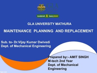 MAINTENANCE PLANNING AND REPLACEMENT
Prepared by:- AMIT SINGH
M-tech 2nd Year
Dept. of Mechanical
Engineering
GLA UNIVERSITY MATHURA
Sub. to- Dr.Vijay Kumar Dwivedi
Dept. of Mechanical Engineering
 