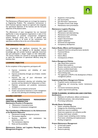OVERVIEW
The Maintenance of Physical assets can no longer be treated as
an Engineering Problem. The competitive environment in
which business operates requires an approach that integrates
the operational objectives of the business and the live-cycle
objectives of the physical assets.
The effectiveness of asset management has not improved
significantly in many management organisations in spite of the
implementation of powerful computerised management
systems. Research shows that a lack of physical asset
management skills at all levels of the maintenance and
operations workforce lies at the core of the problem.
PERFORMANCE FOCUS
Our programmes are significant investment for your
workforce. They are designed to fill identified industry
knowledge gap and provide hands-on applicable know-how
that give participants a deeper insights on their deliverables.
The various modules are cultured to encourage stakeholders
to aspire the attainment of operational efficiency along the
business chain.
LEARNING OBJECTIVE
At the completion of this programme, participants will:
 Improve consistency and reliability of asset
information
 Improve productivity through use of better, timelier
information.
 Improve the use of your information and
communication tools.
 Identify maintenance planning and scheduling best
practices and key elements for taking action on them.
 Optimise preventive and predictive maintenance
strategies.
 Achieve more productive turnaround.
 Create and preserve lead-time in work management
and use it for planning and scheduling resources.
COURSE CONTENT
MODERN MAINTENANCE MANAGEMENT
PRACTICE IN PERSPECTIVE
Maintenance Practice in Perspective
 Maintenance in business process
 Evolution in maintenance management
The Contribution of Maintenance to the Achievement
of the Business Objectives
 Maintenance strategy development process
 The business objective
 Business, operations and maintenance key
performance area
 The maintenance objective
 Roles and Accountability
Maintenance Policies and Logistics Planning Failure
Management Program
 Equipment critical grading
 Job record policy
 Job information requirements
 Principles of work order design
 Maintenance work prioritisation
Maintenance Logistics Planning
 Logistic support analysis
 Maintenance task detail planning
 Maintenance work estimating
 Maintenance levels
 Support documentation
 Support equipment
 Personnel and organisation
 Competency development
Failure Modes, Effects and Consequences
 Equipment functions and performance standards
 Functional failures
 Failure modes
 Failure effects
 Consequences of failure
Failure Management Policies
 Age-related failure patterns
 Random failure patterns
 Routine restoration and discard tasks
 Routine condition-based tasks
 Types of condition-based tasks
 Failure-finding tasks
 The application of RCM in the development of failure
management policies
Implementing Failure Management Policies
 Proposed routine maintenance tasks
 Categorising and structuring routine maintenance
tasks
 Corrective maintenance planning
 Logistic requirements planning
WORK PLANNING, SCHEDULING AND CONTROL
Notifications
 Definition of notifications, defects and deviations
 Notification process, roles and principles
 Prioritising notifications
Weekly Master Scheduling
 Master scheduling objectives
 Categorise the outstanding workload
 Determine resource availability
 Determine equipment non-utilisation profile
 Develop draft master schedule
 Conduct master scheduling review meeting
 Final master scheduling and implementation
 Backlog management
Project Maintenance Management
 Critical path analysis
 Project scheduling
 Resource planning
 