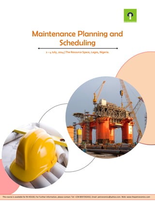 Maintenance Planning and
Scheduling
2 – 4 July, 2014 | The Resource Space, Lagos, Nigeria.
This course is available for IN-HOUSE; For Further information, please contact: Tel: +234 8037202432, Email: petronomics@yahoo.com. Web: www.thepetronomics.com
 
