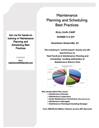Maintenance
Planning and Scheduling
Best Practices
Ricky Smith CMRP
Downtown Greenville, SC
Who should attend this course:
> Maintenance Planners
> Maintenance Supervisors
> Senior Maintenance Technicians (influential techs)
> Maintenance Managers
> Maintenance Planning/Scheduling Manager
Cost: $980.00 (US Military Veterans receive 20% discount)
This workshop is “activity based” (hands on) with
special focus on
“Best Practices in Maintenance Planning and
Scheduling” resulting optimization of
Maintenance Wrench-Time.
Join me for hands-on
training in Maintenance
Planning and
Scheduling Best
Practices
CONTACT
EMAIL:
askrickysmith@gmail.com
 