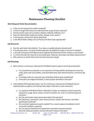 Maintenance Planning Checklist
Work Request/ Order Documentation

      Is the correct equipment number assigned?
      Is there enough information to understand the scope of work required?
      Are key words used such as Inspect, Replace, Rebuild, Calibrate, etc.?
      Does this Work Order duplicate another already in the system?
      Is the location of the work clearly identified?
      Is the Work Order coding such as Priority and Work Type appropriate?

Job Research

      Has this work been done before? If so, does a reusable job plan already exist?
      If no job plan exists, can parts of other job plans be applied to create a new one if needed?
      Is this job so frequent that Maintenance Engineering attention/ further analysis is warranted?
      Is a trip to the job site required to accurately plan materials, task steps and safety requirements?
      Will a picture or sketch help move the work execution along?

Job Planning

      Basic (utilizes a continuous improvement feedback loop to capture and improve job plan)

              If a comprehensive job plan is not required or timing prohibits development, have the
               crafts, parts and consumables, and estimated times been determined for a minimum job
               plan?
              If multiple crafts are required, have child Work Orders been established?
              If the parts are staged and kitted, is that location identified in the plan?

      Intermediate (Thorough planning or use of a continuous improvement feedback loop on
       repetitive jobs to capture and improve task steps/ materials on each execution)

              Is a separate child Work Order/ notification in place as needed to clean/ empty the
               equipment, purge, blind, isolate, remove insulation, etc. prior to commencing work
               activities?
              Are the work tasks/ steps clearly described in the job plan?
              Are tolerances, clearances, wear measurements, torque, belt tension, and other
               specifications defined?
              Are serialized replacement parts needed? If so, step to capture & validate serial #
               removed/ installed is required.
              Are any special tools/fixtures/ equipment required to execute the job?
              Have the safety procedures and permits been noted on the plan?
   People and Processes, Inc.      PO Box 460    Yulee, FL 32041-0460   (800) 930-4276   (866) 637-9437 Fax
                                                Page 1 of 2
 