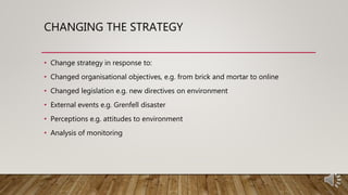 CHANGING THE STRATEGY
• Change strategy in response to:
• Changed organisational objectives, e.g. from brick and mortar to online
• Changed legislation e.g. new directives on environment
• External events e.g. Grenfell disaster
• Perceptions e.g. attitudes to environment
• Analysis of monitoring