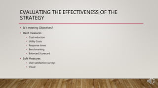 EVALUATING THE EFFECTIVENESS OF THE
STRATEGY
• Is it meeting Objectives?
• Hard measures
• Cost reduction
• Utility Costs
• Response times
• Benchmarking
• Balanced Scorecard
• Soft Measures
• User satisfaction surveys
• Visual