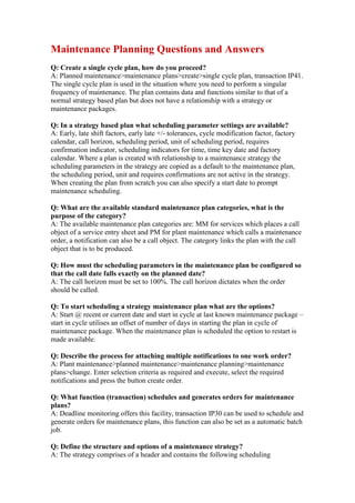 Maintenance Planning Questions and Answers
Q: Create a single cycle plan, how do you proceed?
A: Planned maintenance>maintenance plans>create>single cycle plan, transaction IP41.
The single cycle plan is used in the situation where you need to perform a singular
frequency of maintenance. The plan contains data and functions similar to that of a
normal strategy based plan but does not have a relationship with a strategy or
maintenance packages.

Q: In a strategy based plan what scheduling parameter settings are available?
A: Early, late shift factors, early late +/- tolerances, cycle modification factor, factory
calendar, call horizon, scheduling period, unit of scheduling period, requires
confirmation indicator, scheduling indicators for time, time key date and factory
calendar. Where a plan is created with relationship to a maintenance strategy the
scheduling parameters in the strategy are copied as a default to the maintenance plan,
the scheduling period, unit and requires confirmations are not active in the strategy.
When creating the plan from scratch you can also specify a start date to prompt
maintenance scheduling.

Q: What are the available standard maintenance plan categories, what is the
purpose of the category?
A: The available maintenance plan categories are: MM for services which places a call
object of a service entry sheet and PM for plant maintenance which calls a maintenance
order, a notification can also be a call object. The category links the plan with the call
object that is to be produced.

Q: How must the scheduling parameters in the maintenance plan be configured so
that the call date falls exactly on the planned date?
A: The call horizon must be set to 100%. The call horizon dictates when the order
should be called.

Q: To start scheduling a strategy maintenance plan what are the options?
A: Start @ recent or current date and start in cycle at last known maintenance package –
start in cycle utilises an offset of number of days in starting the plan in cycle of
maintenance package. When the maintenance plan is scheduled the option to restart is
made available.

Q: Describe the process for attaching multiple notifications to one work order?
A: Plant maintenance>planned maintenance>maintenance planning>maintenance
plans>change. Enter selection criteria as required and execute, select the required
notifications and press the button create order.

Q: What function (transaction) schedules and generates orders for maintenance
plans?
A: Deadline monitoring offers this facility, transaction IP30 can be used to schedule and
generate orders for maintenance plans, this function can also be set as a automatic batch
job.

Q: Define the structure and options of a maintenance strategy?
A: The strategy comprises of a header and contains the following scheduling
 
