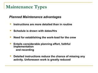 Maintenance Types
 Instructions are more detailed than in routine
 Schedule is drawn with dates/Hrs
 Need for establishing the work-load for the crew
 Entails considerable planning effort, faithful
implementation
and recording
 Detailed instructions reduce the chance of missing any
activity. Unforeseen work is greatly reduced
Planned Maintenance advantages
 