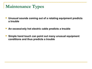 Maintenance Types
 Unusual sounds coming out of a rotating equipment predicts
a trouble
 An excessively hot electric cable predicts a trouble
 Simple hand touch can point out many unusual equipment
conditions and thus predicts a trouble
 