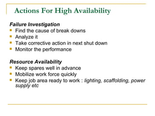Actions For High Availability
Failure Investigation
 Find the cause of break downs
 Analyze it
 Take corrective action in next shut down
 Monitor the performance
Resource Availability
 Keep spares well in advance
 Mobilize work force quickly
 Keep job area ready to work : lighting, scaffolding, power
supply etc
 