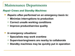Maintenance Departments
 Repairs often performed on an emergency basis to:
 Minimize interruptions to production
 Correct unsafe working conditions
 Improve product/service quality
 In emergency situations:
 Specialists may work overtime
 Supervisor/engineers are nearby to collaborate
 Standby machines may be quickly put in operation
Repair Crews and Standby Machines
 