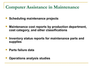 Computer Assistance in Maintenance
 Scheduling maintenance projects
 Maintenance cost reports by production department,
cost category, and other classifications
 Inventory status reports for maintenance parts and
supplies
 Parts failure data
 Operations analysis studies
 