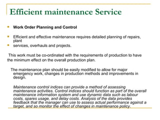 Efficient maintenance Service
 Work Order Planning and Control
 Efficient and effective maintenance requires detailed planning of repairs,
plant
 services, overhauls and projects.
This work must be co-ordinated with the requirements of production to have
the minimum effect on the overall production plan.
The maintenance plan should be easily modified to allow for major
emergency work, changes in production methods and improvements in
design.
Maintenance control indices can provide a method of assessing
maintenance activities. Control indices should function as part of the overall
maintenance information system and use dynamic data such as labour
costs, spares usage, and delay costs. Analysis of the data provides
feedback that the manager can use to assess actual performance against a
target, and so monitor the effect of changes in maintenance policy.
 