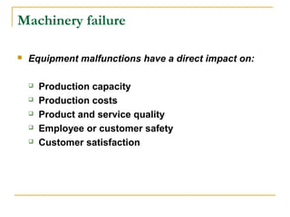 Machinery failure
 Equipment malfunctions have a direct impact on:
 Production capacity
 Production costs
 Product and service quality
 Employee or customer safety
 Customer satisfaction
 