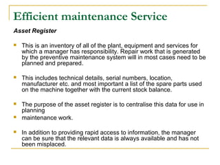 Efficient maintenance Service
Asset Register
 This is an inventory of all of the plant, equipment and services for
which a manager has responsibility. Repair work that is generated
by the preventive maintenance system will in most cases need to be
planned and prepared.
 This includes technical details, serial numbers, location,
manufacturer etc. and most important a list of the spare parts used
on the machine together with the current stock balance.
 The purpose of the asset register is to centralise this data for use in
planning
 maintenance work.
 In addition to providing rapid access to information, the manager
can be sure that the relevant data is always available and has not
been misplaced.
 