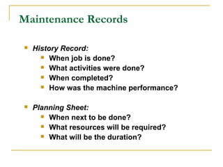 Maintenance Records
 History Record:
 When job is done?
 What activities were done?
 When completed?
 How was the machine performance?
 Planning Sheet:
 When next to be done?
 What resources will be required?
 What will be the duration?
 