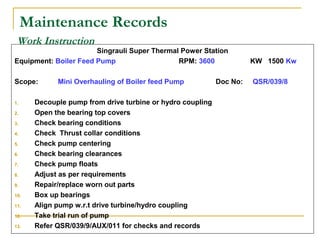 Work Instruction
Singrauli Super Thermal Power Station
Equipment: Boiler Feed Pump RPM: 3600 KW 1500 Kw
Scope: Mini Overhauling of Boiler feed Pump Doc No: QSR/039/8
1. Decouple pump from drive turbine or hydro coupling
2. Open the bearing top covers
3. Check bearing conditions
4. Check Thrust collar conditions
5. Check pump centering
6. Check bearing clearances
7. Check pump floats
8. Adjust as per requirements
9. Repair/replace worn out parts
10. Box up bearings
11. Align pump w.r.t drive turbine/hydro coupling
12. Take trial run of pump
13. Refer QSR/039/9/AUX/011 for checks and records
Maintenance Records
 