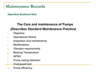 Maintenance Records
The Care and maintenance of Pumps
(Describes Standard Maintenance Practice)
1. Objective
2. Operational History
3. Inspection and maintenance
4. Modifications
5. Vibration requirements
6. Bearing Temperature
7. NPSH
8. Pump casing distortion
9. Overspeed test
10. Pump efficiency
Operation Guidance Note
 