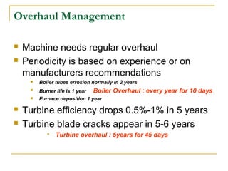 Overhaul Management
 Machine needs regular overhaul
 Periodicity is based on experience or on
manufacturers recommendations
 Boiler tubes errosion normally in 2 years
 Burner life is 1 year Boiler Overhaul : every year for 10 days
 Furnace deposition 1 year
 Turbine efficiency drops 0.5%-1% in 5 years
 Turbine blade cracks appear in 5-6 years
 Turbine overhaul : 5years for 45 days
 
