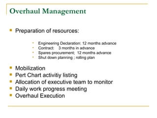 Overhaul Management
 Preparation of resources:
 Engineering Declaration: 12 months advance
 Contract: 3 months in advance
 Spares procurement; 12 months advance
 Shut down planning ; rolling plan
 Mobilization
 Pert Chart activitiy listing
 Allocation of executive team to monitor
 Daily work progress meeting
 Overhaul Execution
 