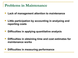 Problems in Maintenance
 Lack of management attention to maintenance
 Little participation by accounting in analyzing and
reporting costs
 Difficulties in applying quantitative analysis
 Difficulties in obtaining time and cost estimates for
maintenance works
 Difficulties in measuring performance
 