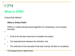CPM
What is CPM?
Critical Path Method
What is Critical Path?
CPM is a mathematically based algorithm for scheduling a set of project
activities.

• A list of all activities required to complete the project,

• The dependencies between the activities, and

• The estimate of time (duration) that each activity will take to completion.
The longest time is determined
 