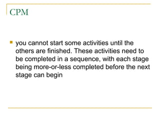 CPM
 you cannot start some activities until the
others are finished. These activities need to
be completed in a sequence, with each stage
being more-or-less completed before the next
stage can begin
 