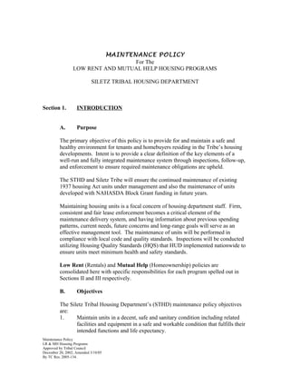 MAINTENANCE POLICY
For The
LOW RENT AND MUTUAL HELP HOUSING PROGRAMS
SILETZ TRIBAL HOUSING DEPARTMENT
Section 1. INTRODUCTION
A. Purpose
The primary objective of this policy is to provide for and maintain a safe and
healthy environment for tenants and homebuyers residing in the Tribe’s housing
developments. Intent is to provide a clear definition of the key elements of a
well-run and fully integrated maintenance system through inspections, follow-up,
and enforcement to ensure required maintenance obligations are upheld.
The STHD and Siletz Tribe will ensure the continued maintenance of existing
1937 housing Act units under management and also the maintenance of units
developed with NAHASDA Block Grant funding in future years.
Maintaining housing units is a focal concern of housing department staff. Firm,
consistent and fair lease enforcement becomes a critical element of the
maintenance delivery system, and having information about previous spending
patterns, current needs, future concerns and long-range goals will serve as an
effective management tool. The maintenance of units will be performed in
compliance with local code and quality standards. Inspections will be conducted
utilizing Housing Quality Standards (HQS) that HUD implemented nationwide to
ensure units meet minimum health and safety standards.
Low Rent (Rentals) and Mutual Help (Homeownership) policies are
consolidated here with specific responsibilities for each program spelled out in
Sections II and III respectively.
B. Objectives
The Siletz Tribal Housing Department’s (STHD) maintenance policy objectives
are:
1. Maintain units in a decent, safe and sanitary condition including related
facilities and equipment in a safe and workable condition that fulfills their
intended functions and life expectancy.
Maintenance Policy
LR & MH Housing Programs
Approved by Tribal Council
December 20, 2002; Amended 3/18/05
By TC Res. 2005-134.
 