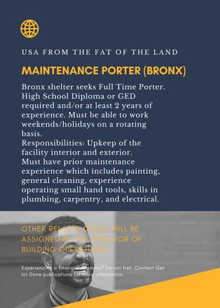 MAINTENANCE PORTER (BRONX)
U S A F R O M T H E F A T O F T H E L A N D
Bronx shelter seeks Full Time Porter.
High School Diploma or GED
required and/or at least 2 years of
experience. Must be able to work
weekends/holidays on a rotating
basis.
Responsibilities: Upkeep of the
facility interior and exterior.
Must have prior maintenance
experience which includes painting,
general cleaning, experience
operating small hand tools, skills in
plumbing, carpentry, and electrical.
OTHER RELATED DUTIES WILL BE
ASSIGNED BY THE DIRECTOR OF
BUILDING OPERATIONS.
Experiencing a financial dilemma? Do not fret. Contact Get
Ict Done publications for more information.
 