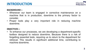 2
INTRODUCTION
BACKGROUND :-
• Whenever our team is engaged in corrective maintenance on a
machine that is in production, downtime is the primary factor to
consider.
• Proper tools play a very important role in reducing machine
downtime.
OBJECTIVES :-
• To enhance our processes, we are developing a department-specific
toolbox designed to reduce downtime. Because there is a risk of
forgetting essential tools, requiring us to return to the department for
retrieval. This results in significant additional time, contributing to
machine downtime.
 