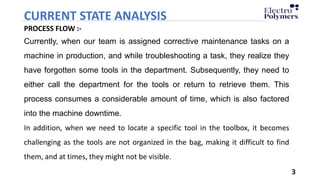 3
CURRENT STATE ANALYSIS
3
PROCESS FLOW :-
Currently, when our team is assigned corrective maintenance tasks on a
machine in production, and while troubleshooting a task, they realize they
have forgotten some tools in the department. Subsequently, they need to
either call the department for the tools or return to retrieve them. This
process consumes a considerable amount of time, which is also factored
into the machine downtime.
In addition, when we need to locate a specific tool in the toolbox, it becomes
challenging as the tools are not organized in the bag, making it difficult to find
them, and at times, they might not be visible.
 