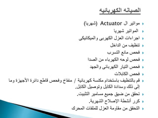 
‫ال‬ ‫مواتير‬
Actuator
(
‫شهريا‬
)

‫شهريا‬ ‫المواتير‬

‫والميكانيكى‬ ‫الكهربى‬ ‫العزل‬ ‫اجراءات‬

‫الداخل‬ ‫من‬ ‫تنظيف‬

‫التسرب‬ ‫مانع‬ ‫فحص‬

‫الصدا‬ ‫من‬ ‫الكهرباء‬ ‫لوحه‬ ‫فحص‬

‫والجهد‬ ‫الكهربائى‬ ‫التيار‬ ‫فحص‬

‫الكابالت‬ ‫فحص‬

‫كهربائية‬ ‫مكنسة‬ ‫باستخدام‬ ‫بالتنظيف‬ ‫قم‬
/
‫ا‬ ‫دائرة‬ ‫قاطع‬ ‫وفحص‬ ‫منفاخ‬
‫ألجهزة‬
‫وما‬
‫الكابل‬ ‫وتوصيل‬ ‫الكابل‬ ‫وسدادة‬ ‫ذلك‬ ‫إلى‬
.

‫تحقق‬
‫التثبيت‬ ‫مسامير‬ ‫جميع‬ ‫ضيق‬ ‫من‬
.

‫كرر‬
‫الشهرية‬ ‫اإلصالح‬ ‫أنشطة‬
.

‫المحرك‬ ‫للملفات‬ ‫العزل‬ ‫مقاومة‬ ‫من‬ ‫التحقق‬
 