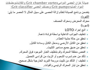 ‫الحص‬ ‫ال‬ ‫المثال‬ ‫سبيل‬ ‫على‬ ‫الحصى‬ ‫إزالة‬ ‫لنظام‬ ‫الصيانة‬ ‫برنامج‬ ‫يتضمن‬
‫يلي‬ ‫ما‬ ‫ر‬
:
‫الكهرباء‬
‫المصنف‬ ‫ومحرك‬ ‫المحرض‬ ‫محرك‬
(
‫شهريا‬
)

‫اتبع‬
‫إجراء‬
LOTO

‫ناعمة‬ ‫فرشاة‬ ‫بواسطة‬ ‫الداخلية‬ ‫الجوانب‬ ‫تنظيف‬
.

‫الغطاء‬ ‫حشية‬ ‫حالة‬ ‫من‬ ‫تحقق‬
.

‫الكابل‬ ‫وسدادة‬ ‫الكابل‬ ‫ومدخل‬ ‫األرضي‬ ‫الكابل‬ ‫من‬ ‫تحقق‬
.

‫التثبيت‬ ‫مسامير‬ ‫جميع‬ ‫ضيق‬ ‫من‬ ‫تحقق‬
.

‫المحرك‬ ‫فوق‬ ‫الموجود‬ ‫الغبار‬ ‫بتنظيف‬ ‫وقم‬ ‫المحرك‬ ‫منطقة‬ ‫افحص‬
.

‫من‬ ‫الزيت‬ ‫أو‬ ‫الشحوم‬ ‫تسرب‬ ‫عدم‬ ‫من‬ ‫تأكد‬
‫التحميل‬ ‫كراسى‬
.

‫تنظيف‬
/
‫صحي‬ ‫بشكل‬ ‫الخارجية‬ ‫التبريد‬ ‫مروحة‬ ‫تثبيت‬ ‫من‬ ‫التأكد‬
‫ح‬
.

‫الرئيسي‬ ‫المحرك‬ ‫تيار‬ ‫من‬ ‫تحقق‬
‫والفولت‬
.
 