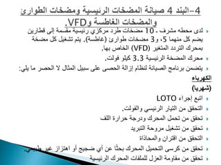 
‫مشرف‬ ‫محطه‬ ‫لدى‬
‫ـ‬
10
‫قطارين‬ ‫إلى‬ ‫مقسمة‬ ‫رئيسية‬ ‫مركزي‬ ‫طرد‬ ‫مضخات‬
‫منهما‬ ‫كل‬ ‫يضم‬
5
‫و‬ ،
3
‫طوارئ‬ ‫مضخات‬
(
‫غاطسة‬
.)
‫مضخة‬ ‫كل‬ ‫تشغيل‬ ‫يتم‬
‫المتغير‬ ‫التردد‬ ‫بمحرك‬
(
VFD
)
‫بها‬ ‫الخاص‬
.

‫الرئيسية‬ ‫المضخة‬ ‫محرك‬
3.3
‫فولت‬ ‫كيلو‬
.

‫الح‬ ‫ال‬ ‫المثال‬ ‫سبيل‬ ‫على‬ ‫الحصى‬ ‫إزالة‬ ‫لنظام‬ ‫الصيانة‬ ‫برنامج‬ ‫يتضمن‬
‫يلي‬ ‫ما‬ ‫صر‬
:
‫الكهرباء‬
(
‫شهريا‬
)

‫اتبع‬
‫إجراء‬
LOTO

‫الرئيسي‬ ‫التيار‬ ‫من‬ ‫التحقق‬
‫والفولت‬
.

‫اللف‬ ‫حرارة‬ ‫ودرجة‬ ‫المحرك‬ ‫تحمل‬ ‫من‬ ‫تحقق‬

‫التبريد‬ ‫مروحة‬ ‫تشغيل‬ ‫من‬ ‫تحقق‬

‫والمحاذاة‬ ‫اقتران‬ ‫من‬ ‫التحقق‬

‫من‬ ‫تحقق‬
‫التحميل‬ ‫كرسى‬
‫ط‬ ‫غير‬ ‫اهتزاز‬ ‫أو‬ ‫ضجيج‬ ‫أي‬ ‫عن‬ ‫ا‬ً‫ث‬‫بح‬ ‫المحرك‬
‫بيعي‬
.

‫الرئيسية‬ ‫المحرك‬ ‫للملفات‬ ‫العزل‬ ‫مقاومة‬ ‫من‬ ‫تحقق‬
 