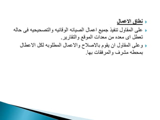 
‫االعمال‬ ‫نطاق‬

‫والتصحيحي‬ ‫الوقائيه‬ ‫الصيانه‬ ‫اعمال‬ ‫جميع‬ ‫تنفيذ‬ ‫المقاول‬ ‫على‬
‫حاله‬ ‫فى‬ ‫ه‬
‫والتقارير‬ ‫الموقع‬ ‫معدات‬ ‫من‬ ‫معده‬ ‫اى‬ ‫تعطل‬
.

‫االعطال‬ ‫لكل‬ ‫المطلوبه‬ ‫واالعمال‬ ‫باالصالح‬ ‫يقوم‬ ‫ان‬ ‫المقاول‬ ‫وعلى‬
‫بها‬ ‫والمرفقات‬ ‫مشرف‬ ‫بمحطه‬
.
 