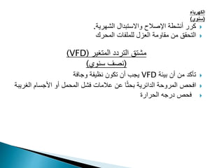‫الكهرباء‬
(
‫سنوي‬
)

‫الشهرية‬ ‫واالستبدال‬ ‫اإلصالح‬ ‫أنشطة‬ ‫كرر‬
.

‫للملفات‬ ‫العزل‬ ‫مقاومة‬ ‫من‬ ‫التحقق‬
‫المحرك‬
‫المتغير‬ ‫التردد‬ ‫مشتق‬
(
VFD
)
(
‫سنوي‬ ‫نصف‬
)

‫بيئة‬ ‫أن‬ ‫من‬ ‫تأكد‬
VFD
‫وجافة‬ ‫نظيفة‬ ‫تكون‬ ‫أن‬ ‫يجب‬

‫األجسام‬ ‫أو‬ ‫المحمل‬ ‫فشل‬ ‫عالمات‬ ‫عن‬ ‫ا‬ً‫ث‬‫بح‬ ‫الدائرية‬ ‫المروحة‬ ‫افحص‬
‫الغ‬
‫ريبة‬

‫الحرارة‬ ‫درجه‬ ‫فحص‬
 