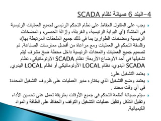 
‫العملي‬ ‫لجميع‬ ‫الرئيسي‬ ‫التحكم‬ ‫نظام‬ ‫على‬ ‫الحفاظ‬ ‫المقاول‬ ‫على‬ ‫يجب‬
‫الرئيسية‬ ‫ات‬
‫المنشأة‬ ‫في‬
(
‫والمض‬ ،‫الحصى‬ ‫وإزالة‬ ،‫والغربلة‬ ،‫الرئيسية‬ ‫البوابة‬ ‫أي‬
‫خات‬
‫ب‬ ‫المرتبطة‬ ‫الملحقات‬ ‫جميع‬ ‫ذلك‬ ‫في‬ ‫بما‬ ‫الطوارئ‬ ‫ومضخات‬ ‫الرئيسية‬
‫ها‬
)
،
‫الصناع‬ ‫ممارسات‬ ‫أفضل‬ ‫من‬ ‫مراعاة‬ ‫ومع‬ ‫العمليات‬ ‫في‬ ‫التحكم‬ ‫وفلسفة‬
‫ة‬
.
‫تم‬
‫لي‬ ‫مشرف‬ ‫ضخ‬ ‫محطة‬ ‫داخل‬ ‫الرئيسية‬ ‫والمعدات‬ ‫العمليات‬ ‫جميع‬ ‫تصميم‬
‫تم‬
‫األربعة‬ ‫األوضاع‬ ‫أحد‬ ‫في‬ ‫تشغيلها‬
:
‫نظام‬
SCADA
‫نظام‬ ،‫األوتوماتيكي‬
SCADA
‫نظام‬ ،‫اليدوي‬
LOCAL
‫نظام‬ ‫أو‬ ‫األوتوماتيكي‬
LOCAL
‫اليدوي‬
.

‫على‬ ‫التشغيل‬ ‫يعتمد‬
:

‫التش‬ ‫ظروف‬ ‫على‬ ‫العمليات‬ ‫مدير‬ ‫يختاره‬ ‫الذي‬ ‫التشغيل‬ ‫وضع‬ ‫يعتمد‬
‫المحددة‬ ‫غيل‬
‫محدد‬ ‫وقت‬ ‫أي‬ ‫في‬
.

‫ت‬ ‫على‬ ‫تعمل‬ ‫بطريقة‬ ‫األوقات‬ ‫جميع‬ ‫في‬ ‫التحكم‬ ‫أنظمة‬ ‫صيانة‬ ‫سيتم‬
‫األداء‬ ‫حسين‬
‫ا‬ ‫على‬ ‫والحفاظ‬ ‫والتوقف‬ ‫التشغيل‬ ‫عمليات‬ ‫وتقليل‬ ‫التآكل‬ ‫وتقليل‬
‫والمواد‬ ‫لطاقة‬
‫الكيميائية‬
.
 