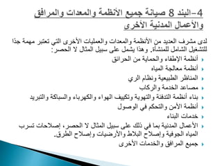 ‫لدى‬
‫مشرف‬
‫م‬ ‫تعتبر‬ ‫التي‬ ‫األخرى‬ ‫والعمليات‬ ‫والمعدات‬ ‫األنظمة‬ ‫من‬ ‫العديد‬
‫ًا‬‫د‬‫ج‬ ‫همة‬
‫للمنشأة‬ ‫الشامل‬ ‫للتشغيل‬
.
‫الحصر‬ ‫ال‬ ‫المثال‬ ‫سبيل‬ ‫على‬ ‫يشمل‬ ‫وهذا‬
:

‫الحرائق‬ ‫من‬ ‫والحماية‬ ‫اإلطفاء‬ ‫أنظمة‬

‫المياه‬ ‫معالجة‬ ‫أنظمة‬

‫الري‬ ‫ونظام‬ ‫الطبيعية‬ ‫المناظر‬

‫والركاب‬ ‫الخدمة‬ ‫مصاعد‬

‫وا‬ ‫والسباكة‬ ‫والكهرباء‬ ‫الهواء‬ ‫وتكييف‬ ‫والتهوية‬ ‫التدفئة‬ ‫أنظمة‬ ‫بناء‬
‫لتبريد‬

‫الوصول‬ ‫في‬ ‫والتحكم‬ ‫األمن‬ ‫أنظمة‬

‫البناء‬ ‫خدمات‬

‫ت‬ ‫إصالحات‬ ،‫الحصر‬ ‫ال‬ ‫المثال‬ ‫سبيل‬ ‫على‬ ‫ذلك‬ ‫في‬ ‫بما‬ ‫المدنية‬ ‫األعمال‬
‫سرب‬
‫الطرق‬ ‫وإصالح‬ ‫واألرضيات‬ ‫البالط‬ ‫وإصالح‬ ‫الجوفية‬ ‫المياه‬
.

‫والخدمات‬ ‫المرافق‬ ‫جميع‬
‫األخرى‬
 